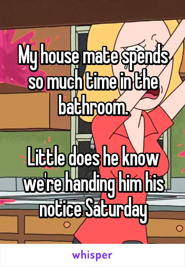 My house mate spends so much time in the bathroom.

Little does he know we're handing him his notice Saturday