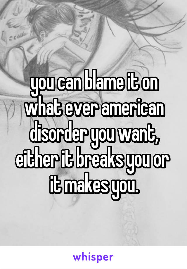 you can blame it on what ever american disorder you want, either it breaks you or  it makes you.