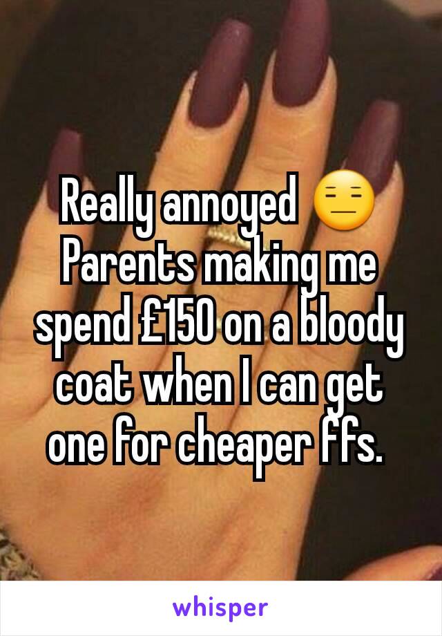 Really annoyed 😑 Parents making me spend £150 on a bloody coat when I can get one for cheaper ffs. 