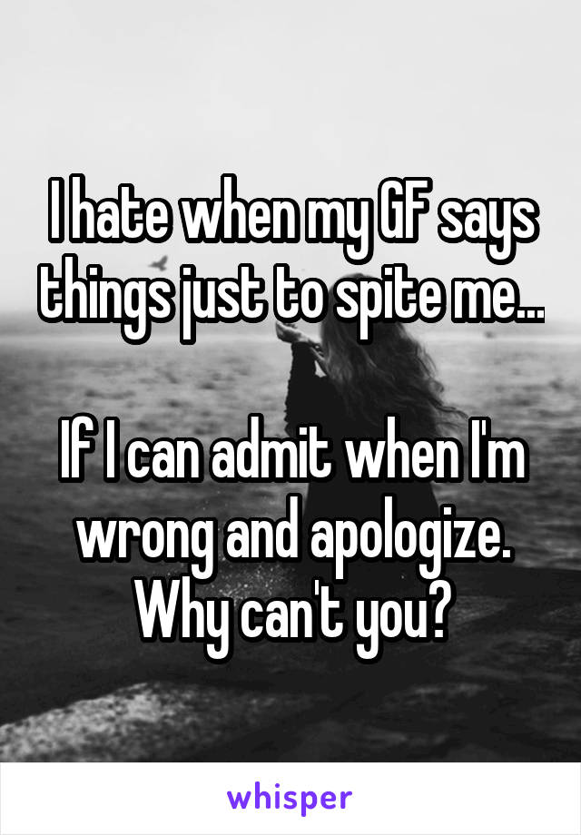 I hate when my GF says things just to spite me...

If I can admit when I'm wrong and apologize. Why can't you?