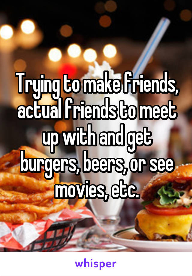 Trying to make friends, actual friends to meet up with and get burgers, beers, or see movies, etc.