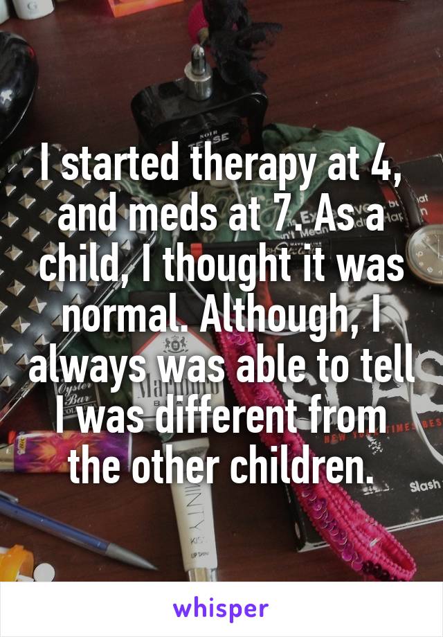 I started therapy at 4, and meds at 7. As a child, I thought it was normal. Although, I always was able to tell I was different from the other children.