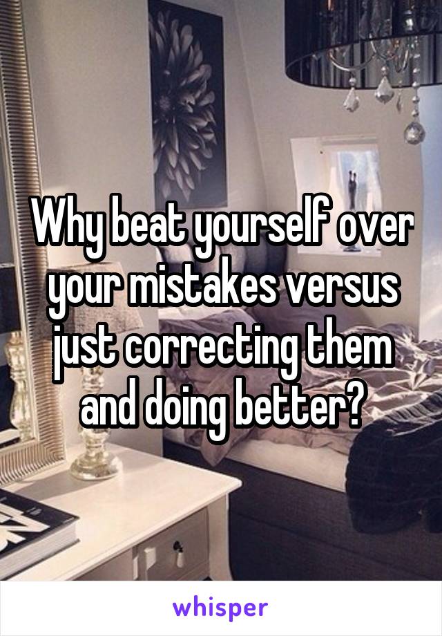 Why beat yourself over your mistakes versus just correcting them and doing better?