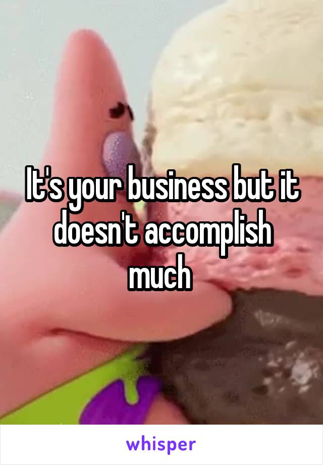 It's your business but it doesn't accomplish much 