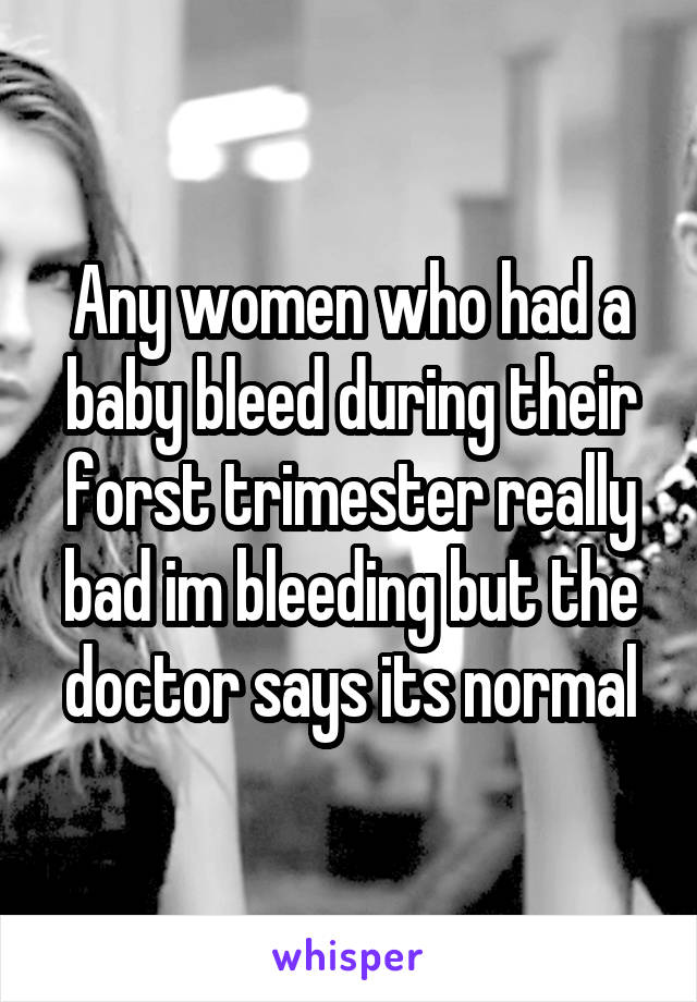 Any women who had a baby bleed during their forst trimester really bad im bleeding but the doctor says its normal
