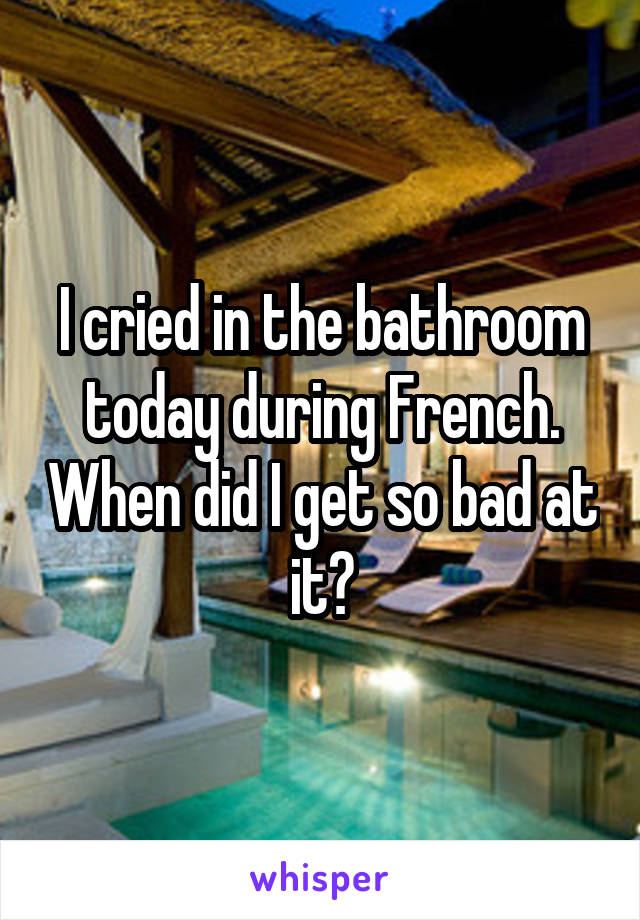 I cried in the bathroom today during French. When did I get so bad at it?