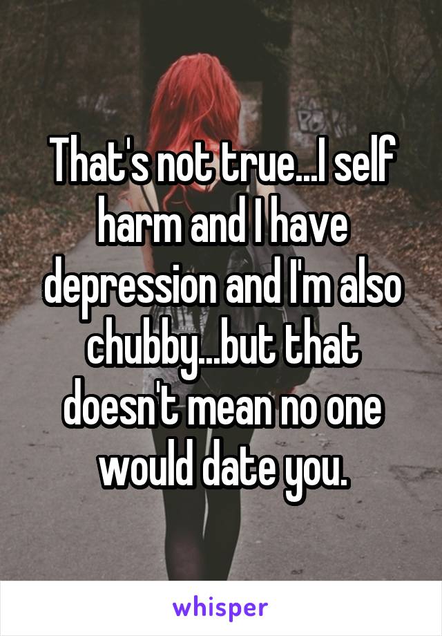 That's not true...I self harm and I have depression and I'm also chubby...but that doesn't mean no one would date you.