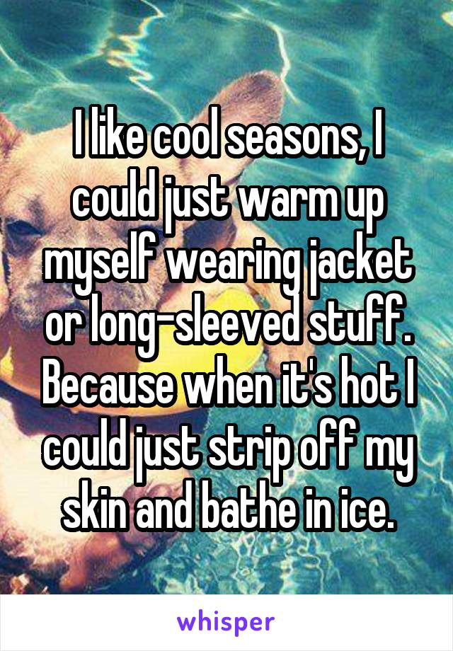 I like cool seasons, I could just warm up myself wearing jacket or long-sleeved stuff. Because when it's hot I could just strip off my skin and bathe in ice.