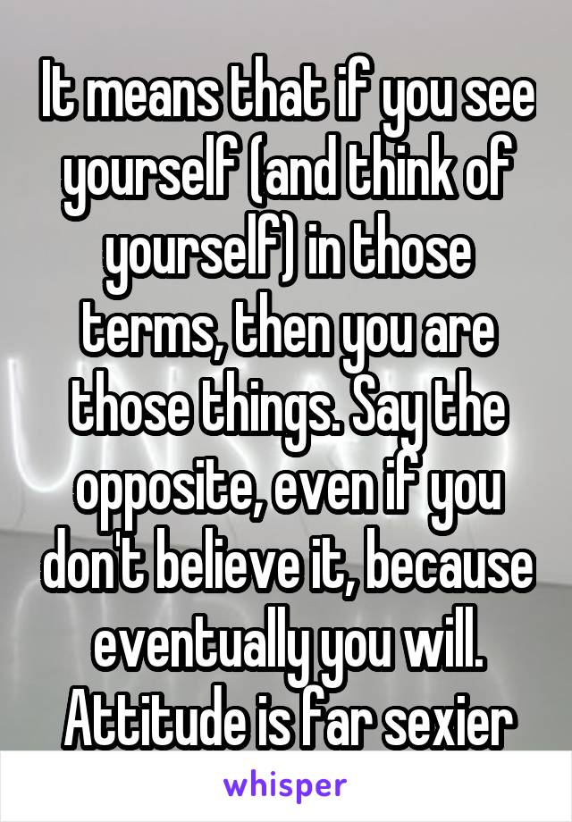 It means that if you see yourself (and think of yourself) in those terms, then you are those things. Say the opposite, even if you don't believe it, because eventually you will. Attitude is far sexier