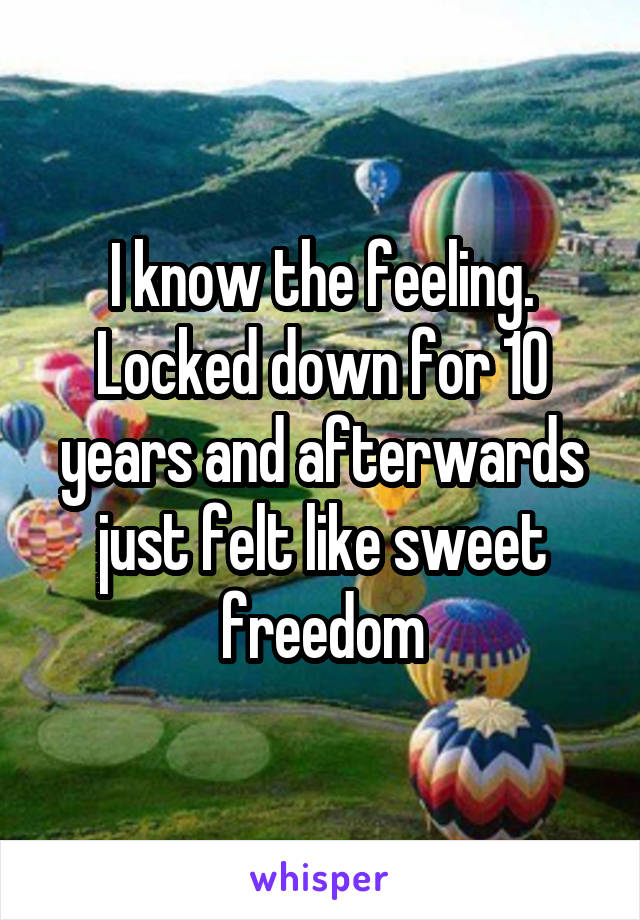 I know the feeling. Locked down for 10 years and afterwards just felt like sweet freedom