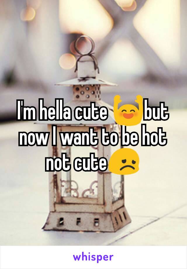 I'm hella cute 🙌but now I want to be hot not cute😞