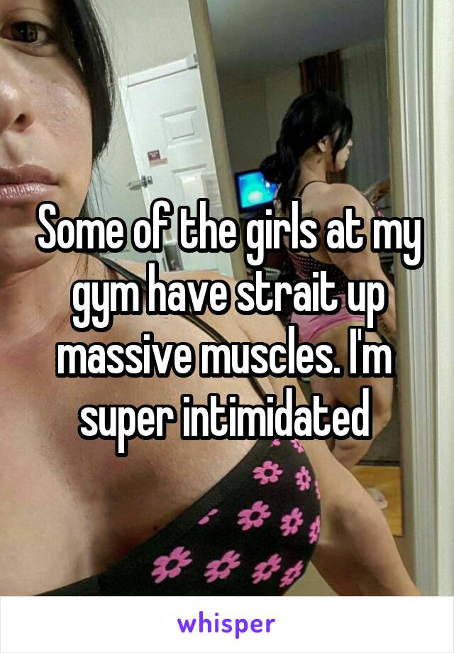 Some of the girls at my gym have strait up massive muscles. I'm  super intimidated 
