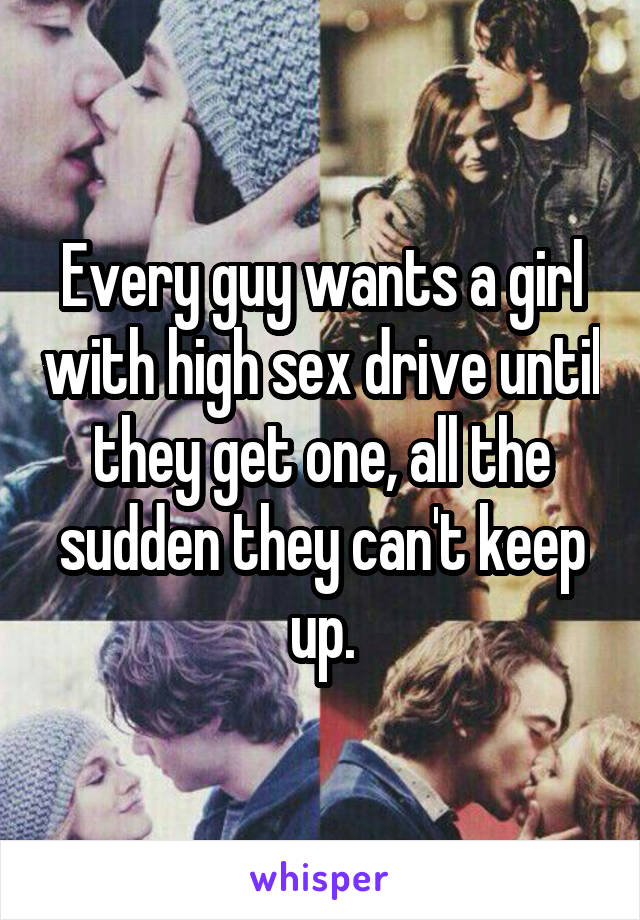Every guy wants a girl with high sex drive until they get one, all the sudden they can't keep up.