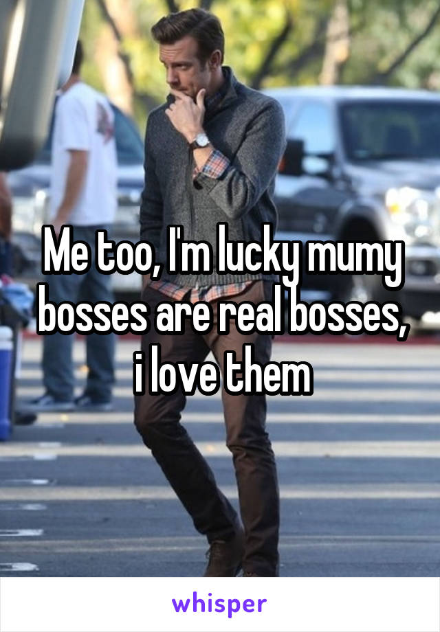 Me too, I'm lucky mumy bosses are real bosses, i love them