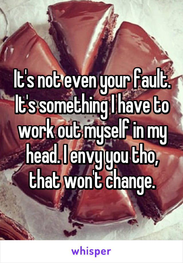 It's not even your fault. It's something I have to work out myself in my head. I envy you tho, that won't change.