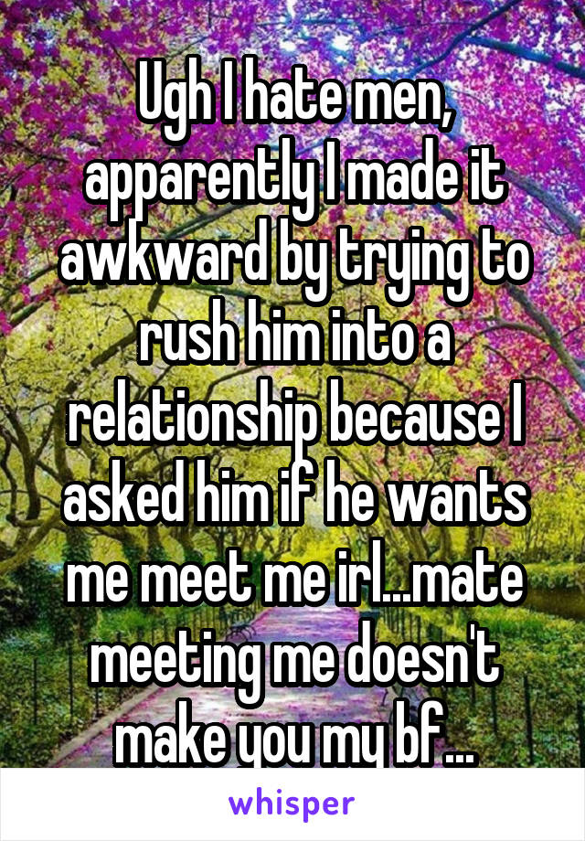Ugh I hate men, apparently I made it awkward by trying to rush him into a relationship because I asked him if he wants me meet me irl...mate meeting me doesn't make you my bf...