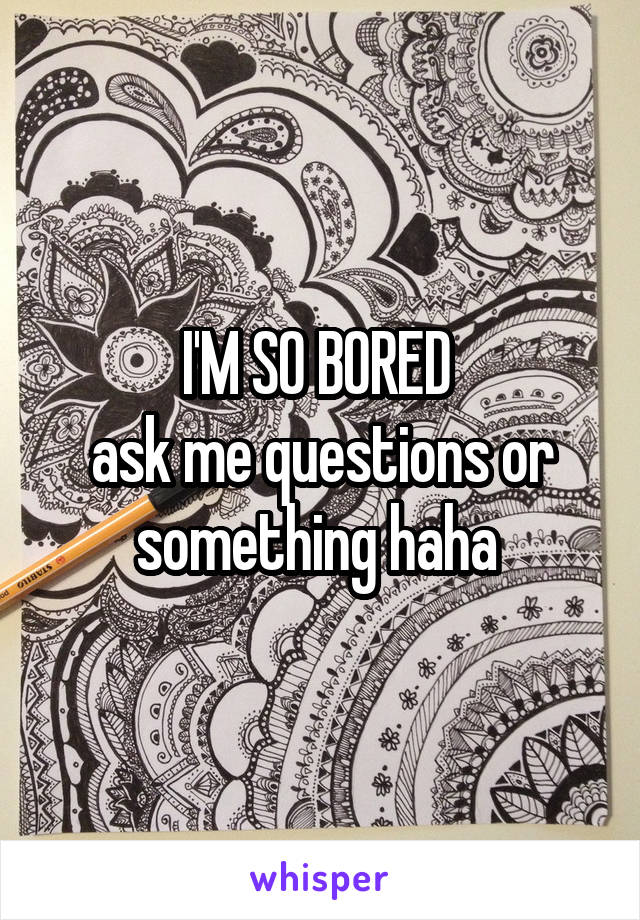 I'M SO BORED 
ask me questions or something haha 