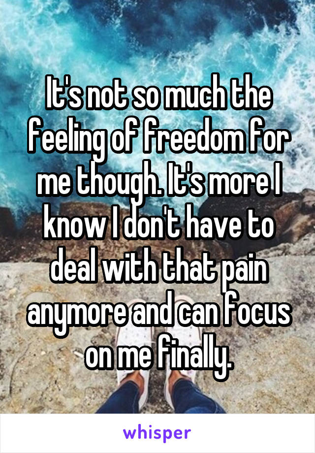 It's not so much the feeling of freedom for me though. It's more I know I don't have to deal with that pain anymore and can focus on me finally.