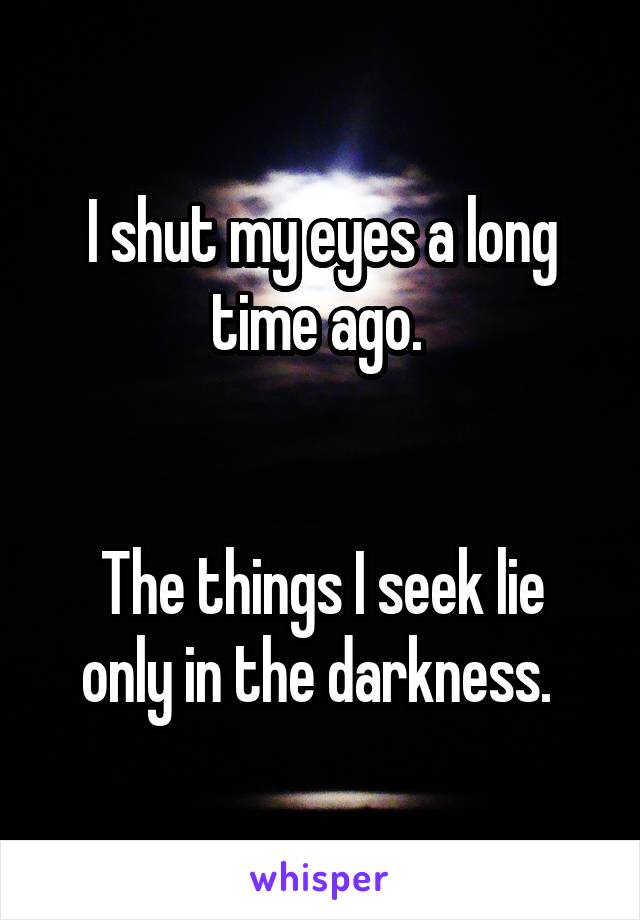 I shut my eyes a long time ago. 


The things I seek lie only in the darkness. 