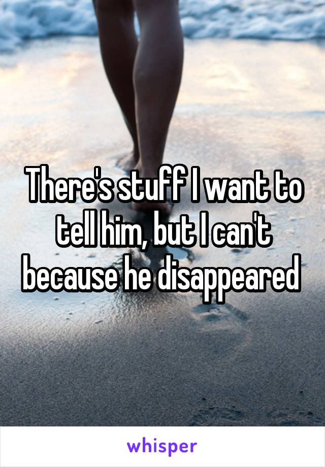 There's stuff I want to tell him, but I can't because he disappeared 