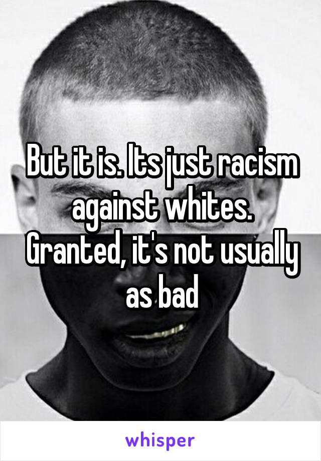 But it is. Its just racism against whites. Granted, it's not usually as bad