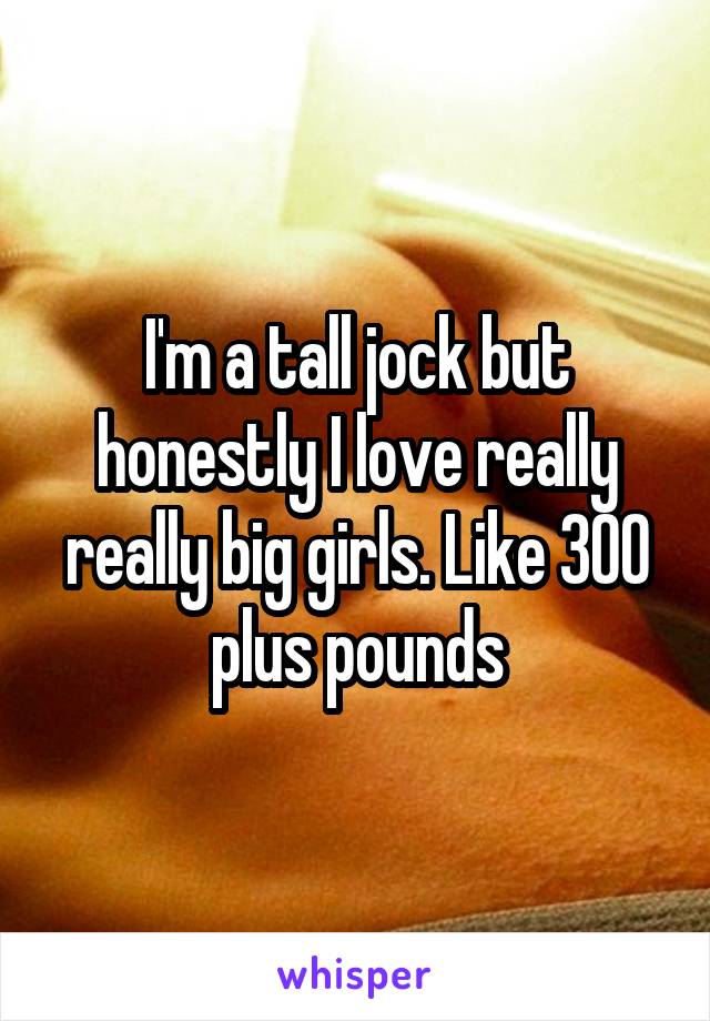 I'm a tall jock but honestly I love really really big girls. Like 300 plus pounds