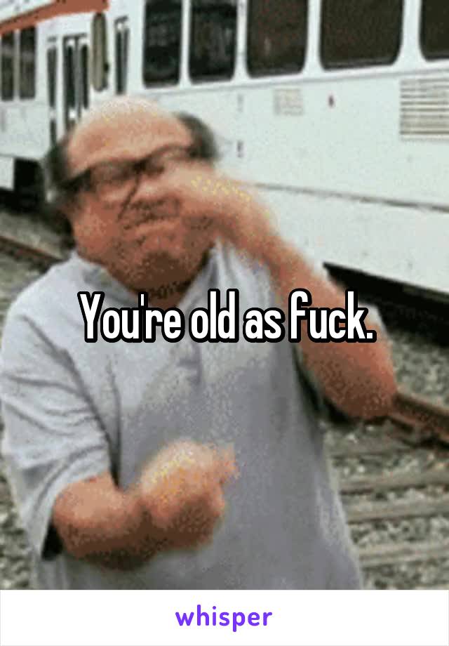 You're old as fuck.