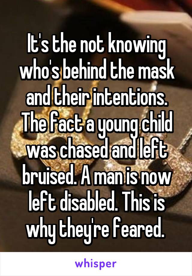 It's the not knowing who's behind the mask and their intentions. The fact a young child was chased and left bruised. A man is now left disabled. This is why they're feared. 