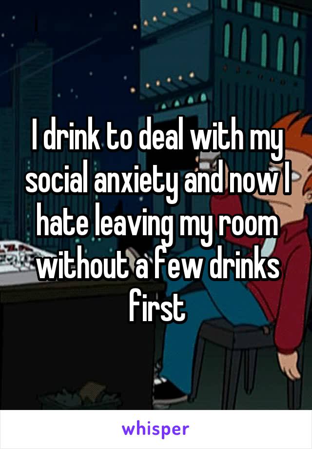 I drink to deal with my social anxiety and now I hate leaving my room without a few drinks first