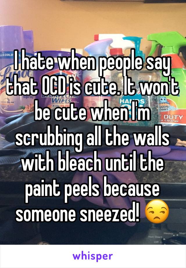 I hate when people say that OCD is cute. It won't be cute when I'm scrubbing all the walls with bleach until the paint peels because someone sneezed! 😒