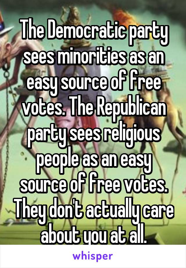 The Democratic party sees minorities as an easy source of free votes. The Republican party sees religious people as an easy source of free votes. They don't actually care about you at all.