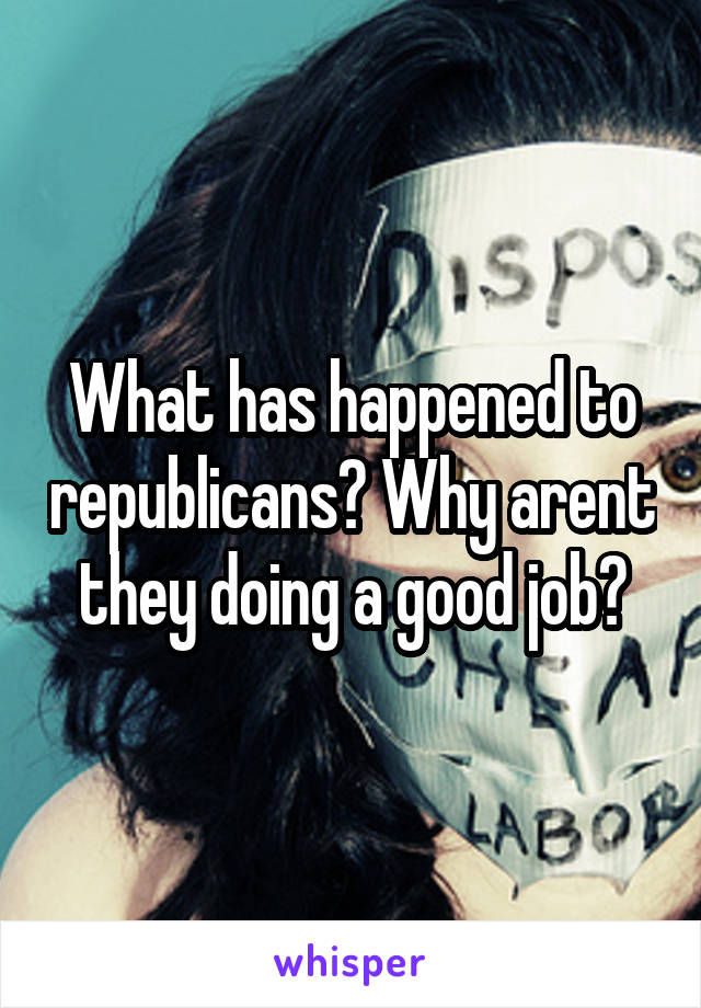 What has happened to republicans? Why arent they doing a good job?