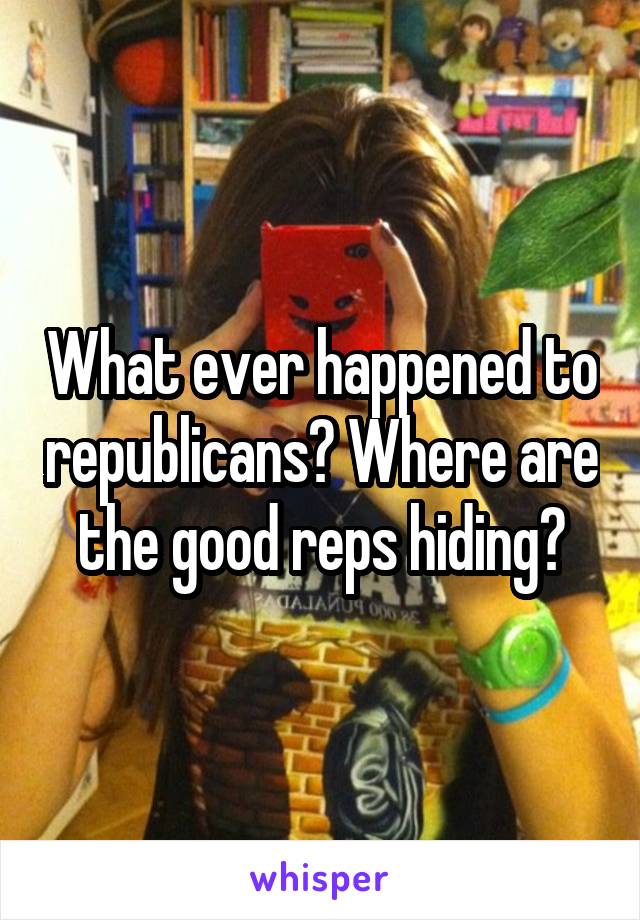 What ever happened to republicans? Where are the good reps hiding?