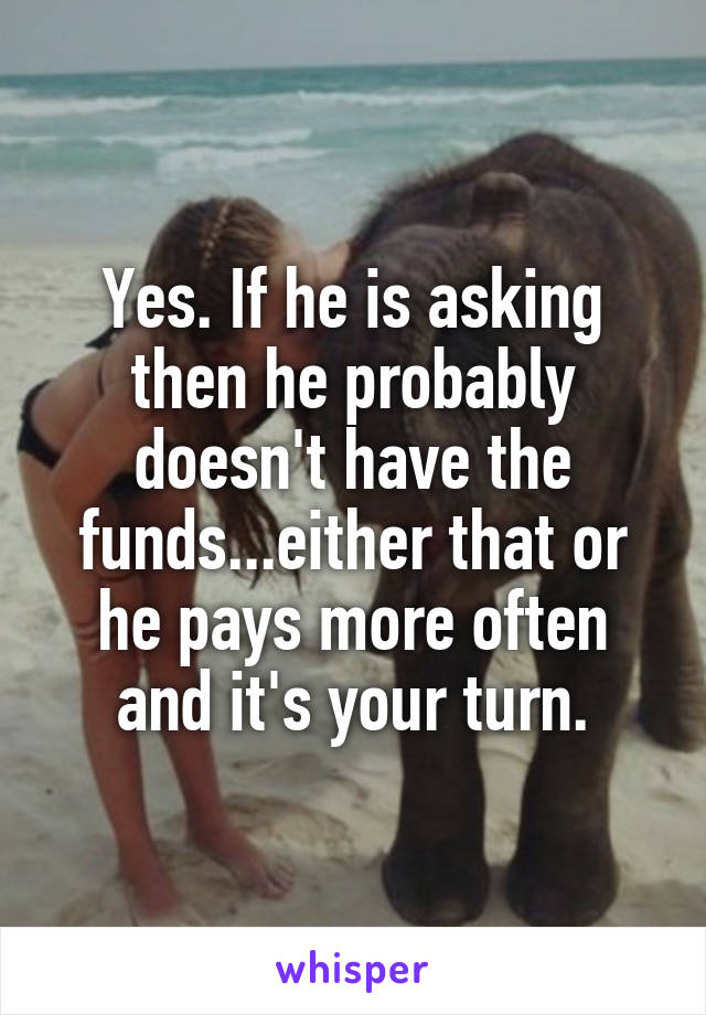Yes. If he is asking then he probably doesn't have the funds...either that or he pays more often and it's your turn.