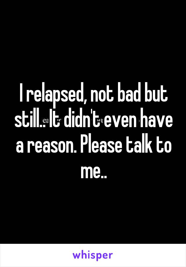 I relapsed, not bad but still.. It didn't even have a reason. Please talk to me..