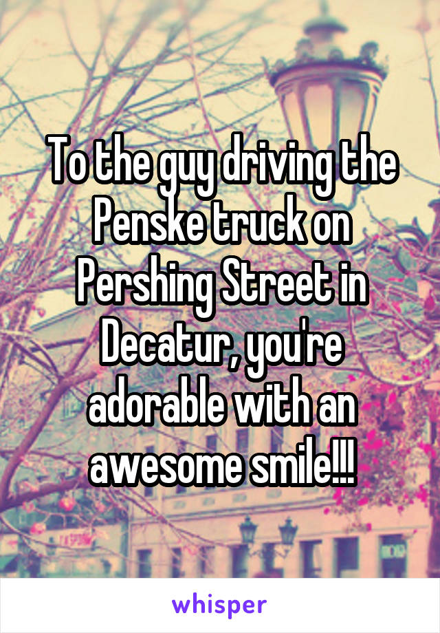 To the guy driving the Penske truck on Pershing Street in Decatur, you're adorable with an awesome smile!!!