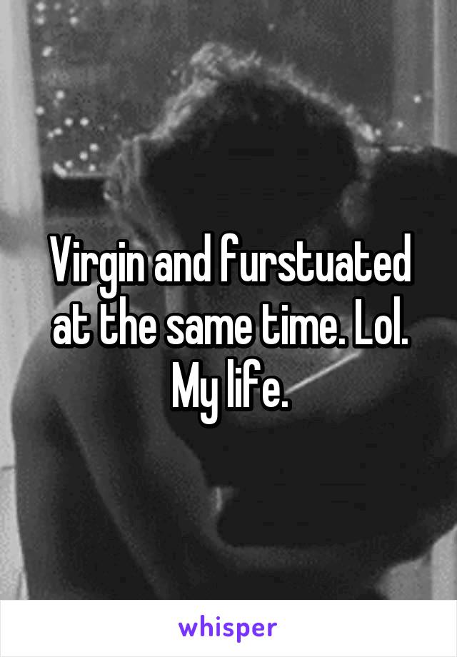 Virgin and furstuated at the same time. Lol. My life.