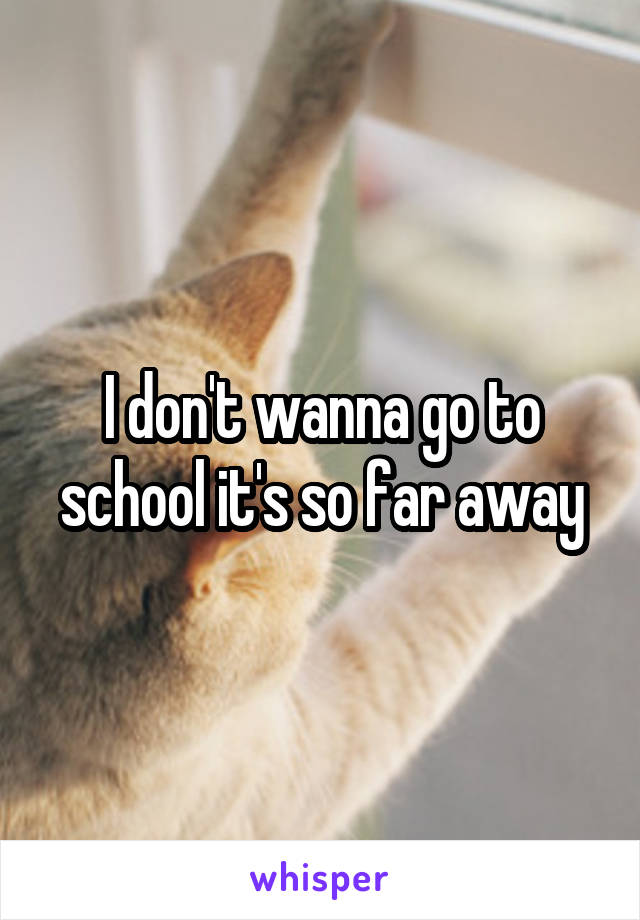 I don't wanna go to school it's so far away