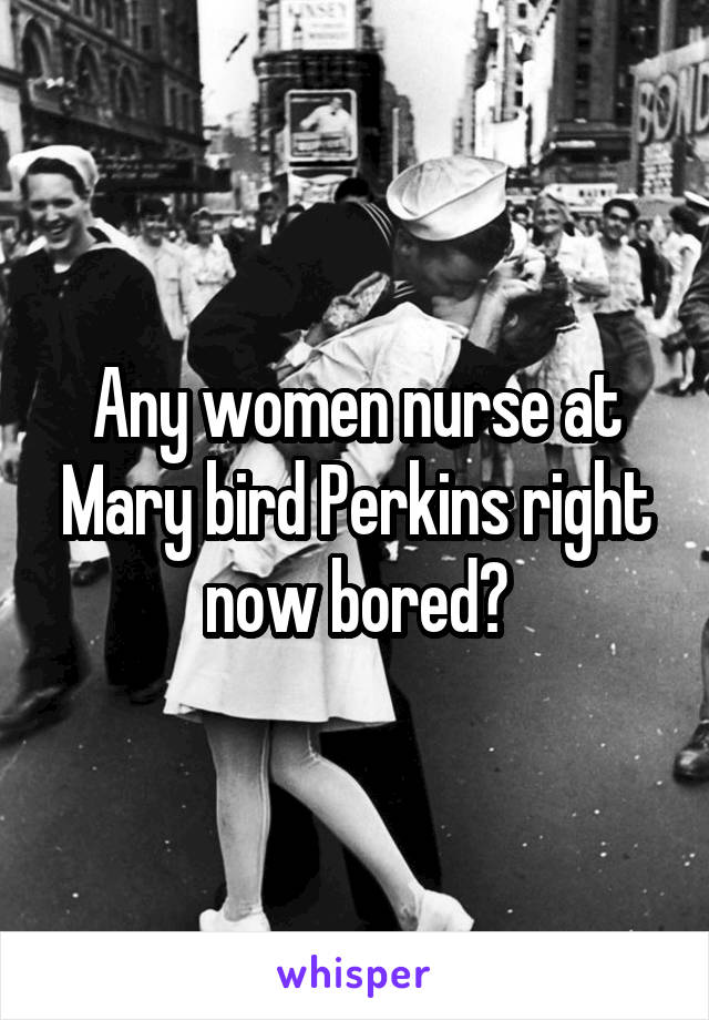 Any women nurse at Mary bird Perkins right now bored?