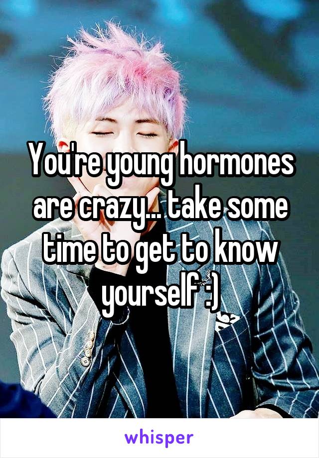 You're young hormones are crazy... take some time to get to know yourself :)