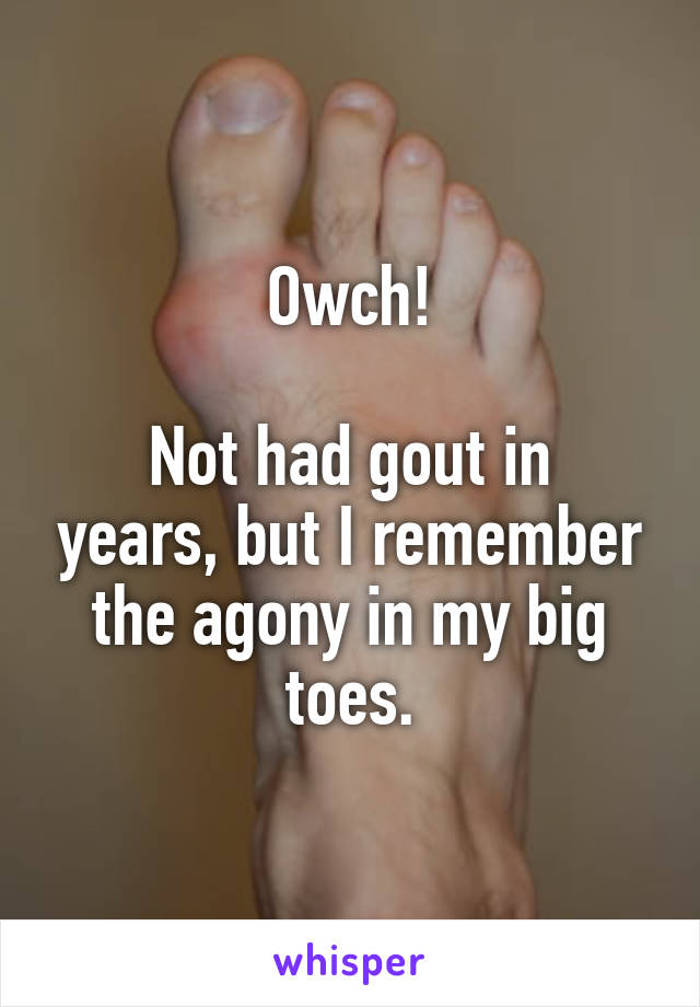Owch!

Not had gout in years, but I remember the agony in my big toes.