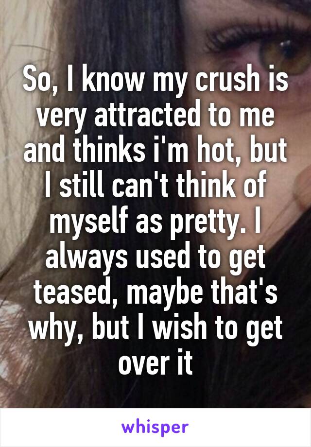 So, I know my crush is very attracted to me and thinks i'm hot, but I still can't think of myself as pretty. I always used to get teased, maybe that's why, but I wish to get over it