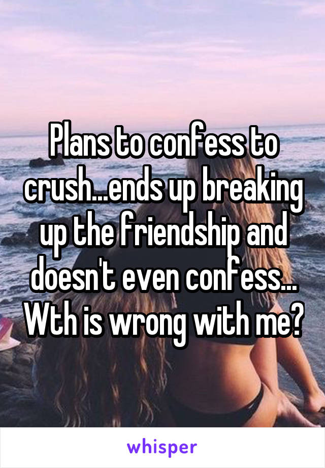 Plans to confess to crush...ends up breaking up the friendship and doesn't even confess... Wth is wrong with me?
