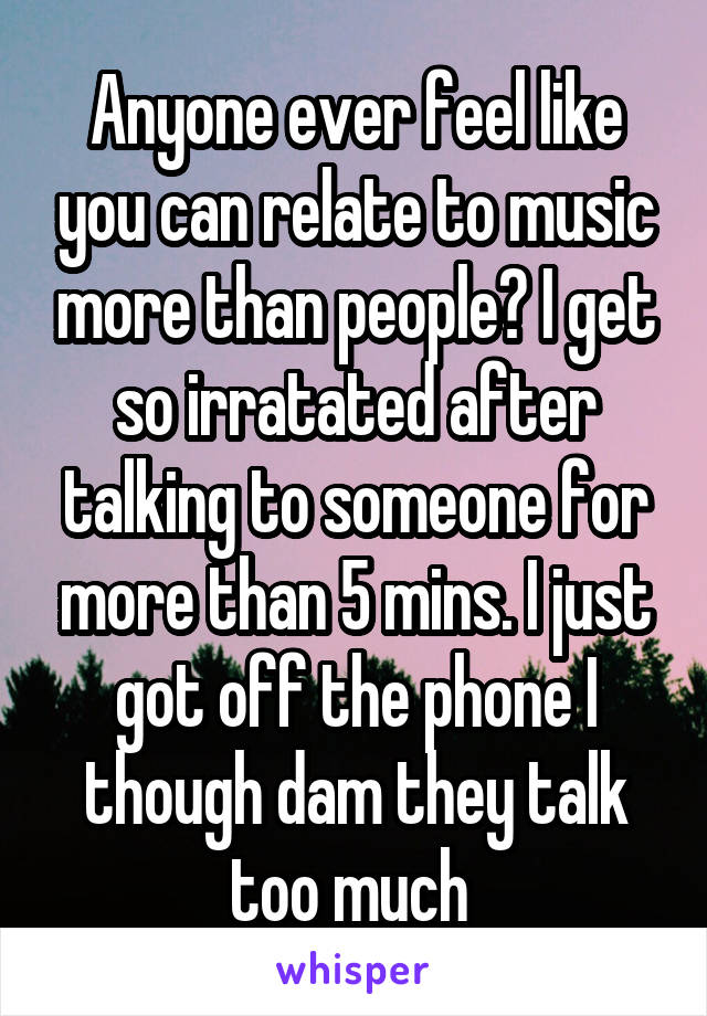 Anyone ever feel like you can relate to music more than people? I get so irratated after talking to someone for more than 5 mins. I just got off the phone I though dam they talk too much 