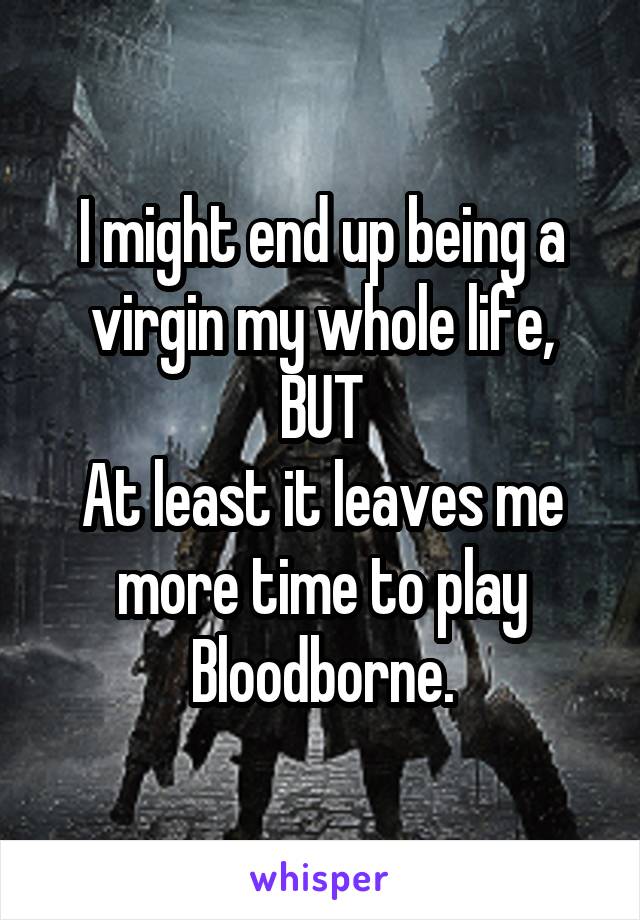 I might end up being a virgin my whole life, BUT
At least it leaves me more time to play Bloodborne.