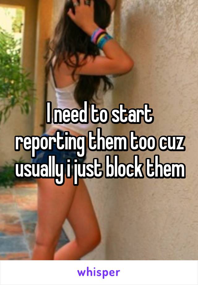I need to start reporting them too cuz usually i just block them