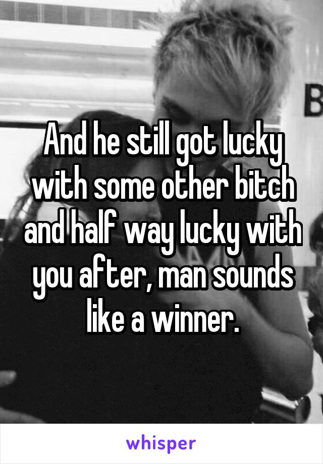And he still got lucky with some other bitch and half way lucky with you after, man sounds like a winner.