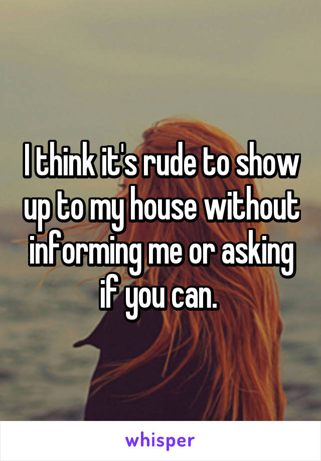 I think it's rude to show up to my house without informing me or asking if you can. 