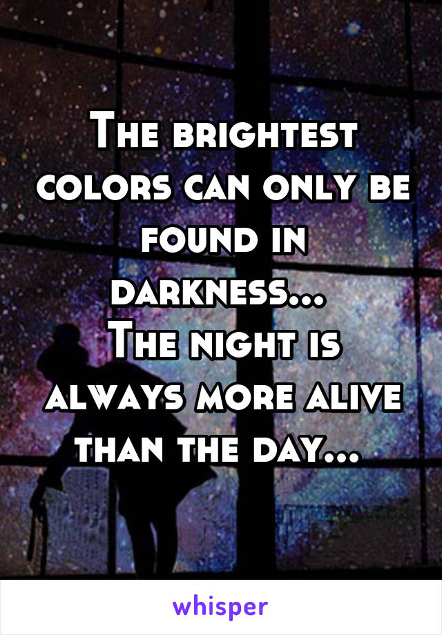 The brightest colors can only be found in darkness... 
The night is always more alive than the day... 
