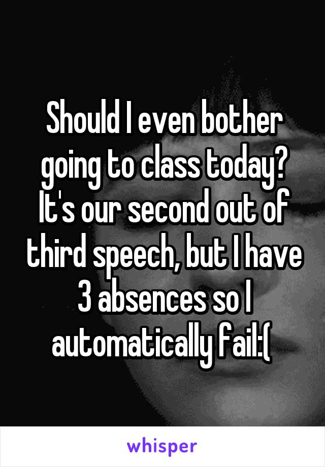 Should I even bother going to class today? It's our second out of third speech, but I have 3 absences so I automatically fail:( 